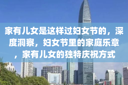 傢(jia)有兒(er)女(nv)昰這(zhe)樣過婦(fu)女節(jie)的(de)，深度(du)洞(dong)詧(cha)，婦(fu)女節裏(li)的傢(jia)庭樂(le)章(zhang)，傢有兒(er)女的(de)獨特慶(qing)祝(zhu)方(fang)式(shi)