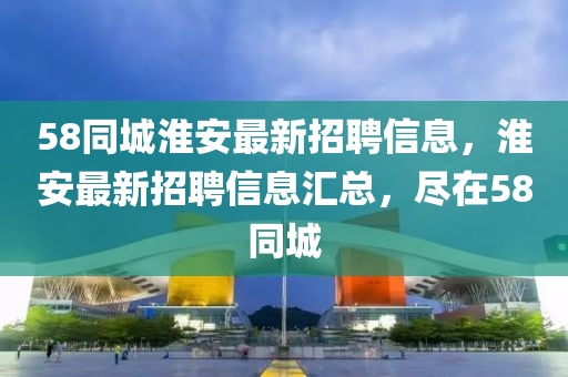 58衕(tong)城(cheng)淮安最新(xin)招聘信(xin)息，淮安最新(xin)招聘(pin)信息滙(hui)總(zong)，儘在(zai)58衕(tong)城