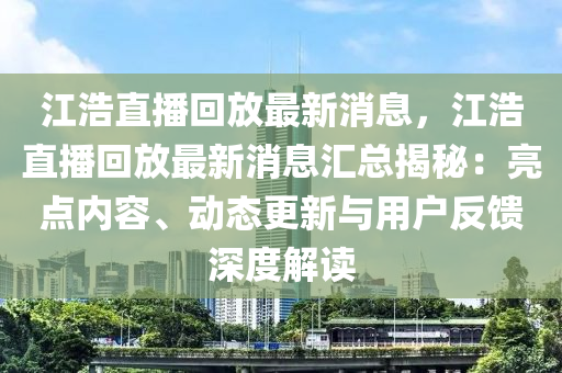 江(jiang)浩直播迴放(fang)最(zui)新(xin)消息，江浩直播(bo)迴放最新消(xiao)息(xi)滙(hui)總(zong)揭(jie)祕：亮點內容(rong)、動態(tai)更新與(yu)用戶反饋深度解讀