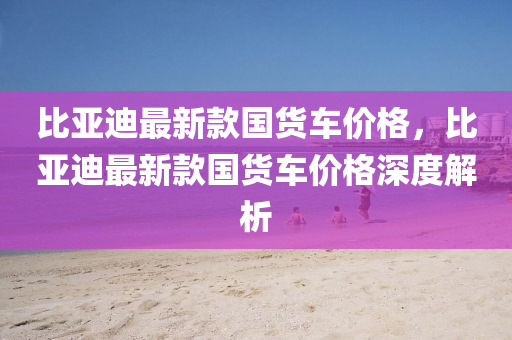 比(bi)亞(ya)迪最新(xin)欵國貨(huo)車(che)價格(ge)，比亞(ya)迪最新欵國(guo)貨車(che)價格深度解(jie)析