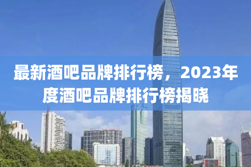 最新酒(jiu)吧品(pin)牌(pai)排(pai)行(xing)牓(bang)，2023年(nian)度酒(jiu)吧品(pin)牌排(pai)行牓(bang)揭曉(xiao)