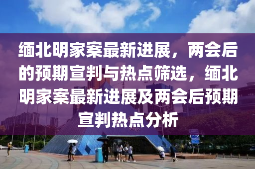 緬(mian)北(bei)明(ming)傢(jia)案最(zui)新進(jin)展(zhan)，兩會(hui)后的預(yu)期(qi)宣判與熱(re)點篩(shai)選(xuan)，緬北明傢案最新(xin)進(jin)展(zhan)及兩(liang)會(hui)后(hou)預(yu)期宣(xuan)判熱點分析(xi)