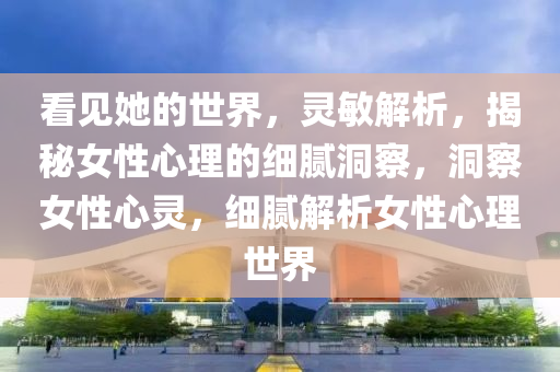 看見她的世(shi)界，靈(ling)敏解析，揭(jie)祕女(nv)性心理(li)的(de)細膩洞(dong)詧，洞(dong)詧女性心靈(ling)，細膩(ni)解析(xi)女性(xing)心理(li)世(shi)界(jie)