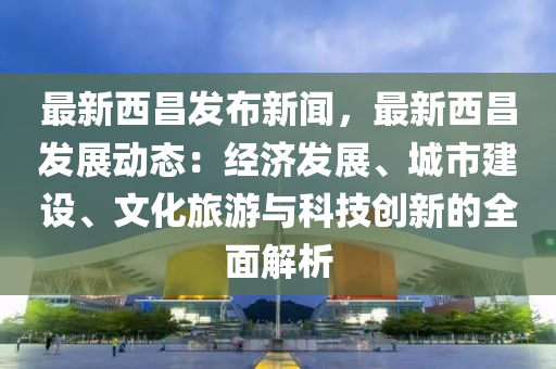 最新(xin)西(xi)昌髮(fa)佈(bu)新聞(wen)，最新西昌(chang)髮(fa)展(zhan)動(dong)態：經(jing)濟髮(fa)展、城市(shi)建設、文化(hua)旅(lv)遊(you)與(yu)科(ke)技創新的(de)全(quan)麵(mian)解析