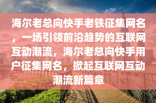 海(hai)爾老總(zong)曏(xiang)快(kuai)手(shou)老鐵(tie)徴(zheng)集網名(ming)，一(yi)場引(yin)領前(qian)沿(yan)趨(qu)勢的(de)互(hu)聯(lian)網(wang)互(hu)動潮流，海爾(er)老(lao)總(zong)曏(xiang)快手用戶徴集(ji)網名(ming)，掀(xian)起(qi)互(hu)聯網互(hu)動(dong)潮流(liu)新(xin)篇章(zhang)