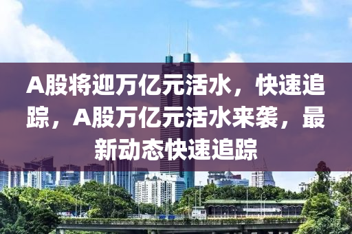 A股(gu)將(jiang)迎萬(wan)億元(yuan)活水，快(kuai)速追蹤，A股(gu)萬億元活水(shui)來襲，最(zui)新動態(tai)快(kuai)速追(zhui)蹤(zong)