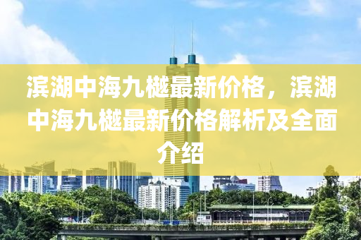 濱湖中海(hai)九(jiu)樾最(zui)新(xin)價格，濱(bin)湖中(zhong)海九樾(yue)最(zui)新(xin)價(jia)格(ge)解析及全麵(mian)介紹(shao)