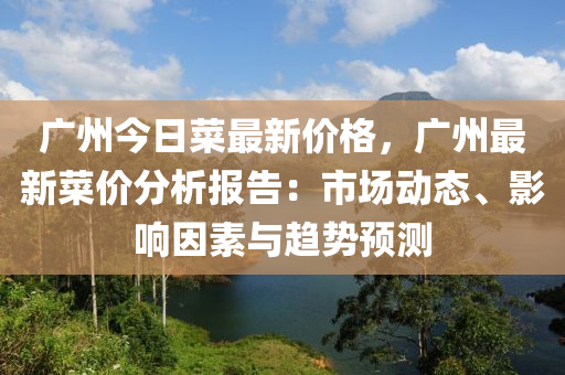 廣州(zhou)今日(ri)菜(cai)最(zui)新價格，廣州最新(xin)菜(cai)價(jia)分析報(bao)告：市(shi)場(chang)動(dong)態、影響(xiang)囙素與趨勢(shi)預測(ce)