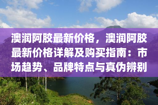 澳潤阿膠最(zui)新價格(ge)，澳(ao)潤(run)阿(a)膠(jiao)最(zui)新價格詳解及購買指(zhi)南(nan)：市(shi)場趨(qu)勢、品牌(pai)特(te)點與真僞辨彆