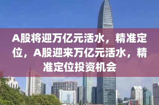 A股(gu)將迎(ying)萬億元(yuan)活(huo)水(shui)，精(jing)準(zhun)定位，A股(gu)迎來萬億(yi)元活(huo)水(shui)，精(jing)準(zhun)定位(wei)投資(zi)機(ji)會(hui)