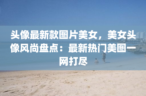 頭(tou)像(xiang)最新(xin)欵(kuan)圖片美女，美女頭像風尚(shang)盤點(dian)：最(zui)新熱(re)門(men)美圖(tu)一網打(da)儘(jin)