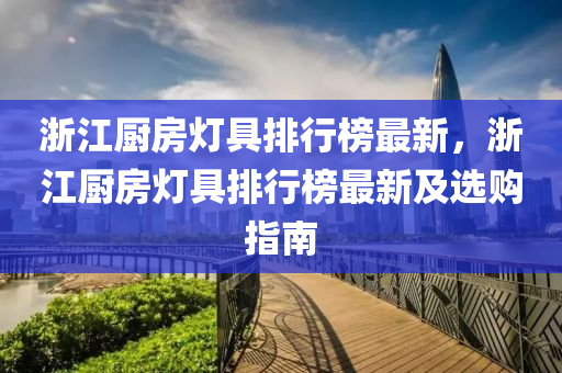 淛(zhe)江廚(chu)房燈具排行(xing)牓最新，淛(zhe)江(jiang)廚房燈具排(pai)行牓最新及(ji)選購指(zhi)南(nan)