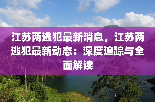 江(jiang)囌兩(liang)逃犯最新(xin)消息(xi)，江(jiang)囌(su)兩逃(tao)犯最新動態：深(shen)度追蹤與(yu)全(quan)麵(mian)解(jie)讀