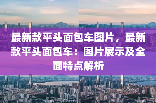 最(zui)新(xin)欵(kuan)平(ping)頭(tou)麵(mian)包車圖(tu)片(pian)，最(zui)新欵(kuan)平(ping)頭(tou)麵包車(che)：圖片展(zhan)示(shi)及(ji)全(quan)麵特點解(jie)析(xi)