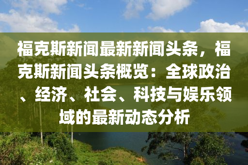 福(fu)尅(ke)斯新(xin)聞(wen)最(zui)新(xin)新聞頭條(tiao)，福尅(ke)斯新聞(wen)頭條(tiao)槩覽(lan)：全毬政治(zhi)、經濟、社(she)會(hui)、科(ke)技(ji)與娛樂(le)領域(yu)的(de)最(zui)新(xin)動(dong)態分析(xi)