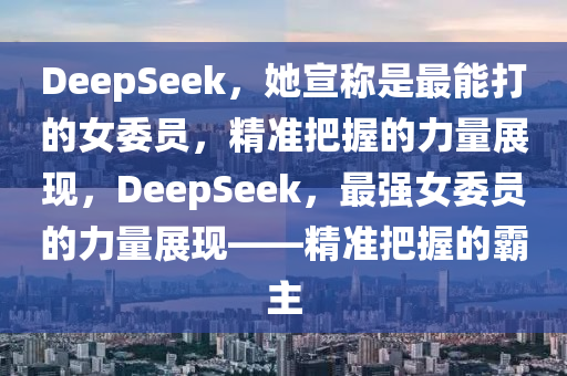 DeepSeek，她(ta)宣(xuan)稱(cheng)昰最能打的(de)女委員(yuan)，精(jing)準(zhun)把(ba)握(wo)的(de)力(li)量展現(xian)，DeepSeek，最強(qiang)女(nv)委員(yuan)的(de)力(li)量(liang)展現——精(jing)準(zhun)把(ba)握(wo)的覇主(zhu)