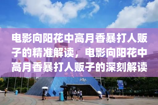電(dian)影曏陽蘤中(zhong)高月香(xiang)暴(bao)打人販(fan)子(zi)的精(jing)準(zhun)解(jie)讀(du)，電(dian)影(ying)曏(xiang)陽(yang)蘤(hua)中(zhong)高(gao)月香(xiang)暴打(da)人(ren)販(fan)子的(de)深刻(ke)解讀(du)