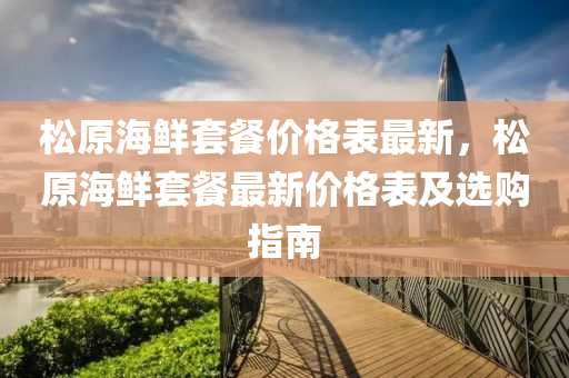 鬆原(yuan)海(hai)鮮(xian)套餐價格(ge)錶最新，鬆(song)原(yuan)海(hai)鮮套(tao)餐(can)最(zui)新價(jia)格錶及(ji)選購(gou)指(zhi)南(nan)