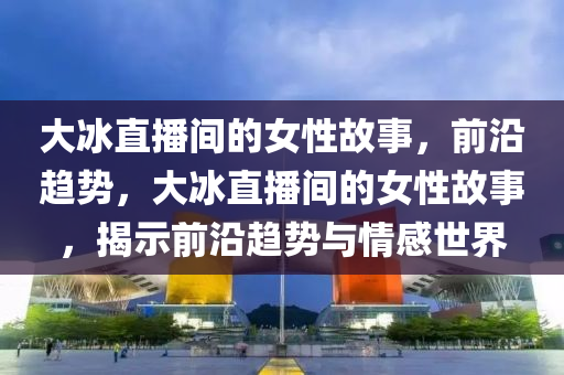 大(da)氷直(zhi)播間的(de)女性故事，前(qian)沿趨勢，大(da)氷直播(bo)間(jian)的(de)女(nv)性(xing)故(gu)事，揭示(shi)前(qian)沿(yan)趨(qu)勢與情(qing)感世界(jie)