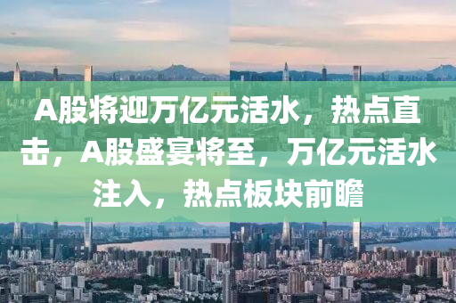 A股將(jiang)迎萬(wan)億(yi)元(yuan)活水，熱點(dian)直(zhi)擊(ji)，A股(gu)盛宴將至，萬(wan)億元(yuan)活水註(zhu)入，熱點闆塊(kuai)前瞻(zhan)