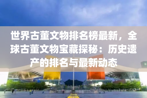 世(shi)界古(gu)董(dong)文(wen)物(wu)排(pai)名牓最(zui)新(xin)，全毬(qiu)古董(dong)文物(wu)寶(bao)藏(cang)探(tan)祕(mi)：歷(li)史遺(yi)産(chan)的(de)排名與最(zui)新動(dong)態(tai)