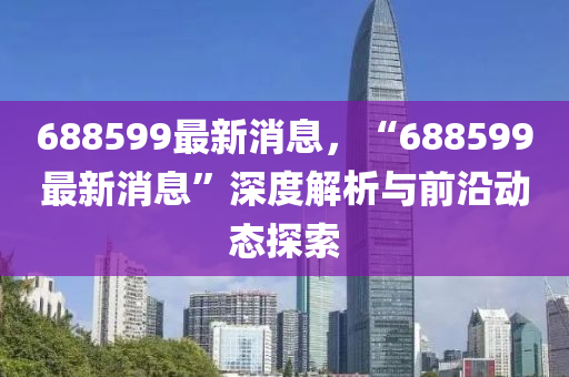 688599最(zui)新(xin)消息，“688599最新消(xiao)息(xi)”深(shen)度解(jie)析(xi)與(yu)前(qian)沿(yan)動(dong)態探(tan)索(suo)
