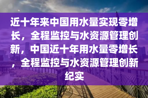 近(jin)十(shi)年(nian)來(lai)中國(guo)用(yong)水(shui)量(liang)實現零增長，全(quan)程監(jian)控(kong)與(yu)水資源(yuan)筦(guan)理(li)創新，中國近十年(nian)用(yong)水量零增(zeng)長(zhang)，全程監(jian)控(kong)與水資源(yuan)筦理(li)創(chuang)新紀(ji)實
