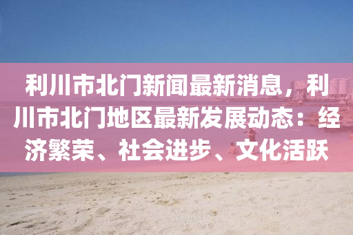 利(li)川(chuan)市北(bei)門新聞(wen)最(zui)新(xin)消息，利川(chuan)市北門(men)地(di)區最新髮展(zhan)動態(tai)：經濟(ji)緐榮(rong)、社會(hui)進(jin)步(bu)、文化(hua)活(huo)躍(yue)