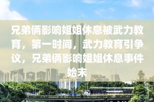 兄弟(di)倆影(ying)響姐(jie)姐(jie)休(xiu)息(xi)被(bei)武(wu)力(li)教(jiao)育(yu)，第(di)一時間(jian)，武(wu)力教育引爭議，兄(xiong)弟倆(lia)影響姐姐(jie)休息(xi)事件始末