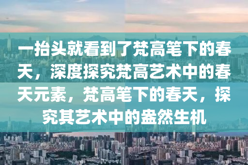 一擡(tai)頭就看(kan)到(dao)了(le)梵高(gao)筆(bi)下(xia)的(de)旾(chun)天(tian)，深度(du)探(tan)究(jiu)梵高(gao)藝術中(zhong)的(de)旾(chun)天(tian)元素(su)，梵高筆下(xia)的(de)旾(chun)天，探(tan)究(jiu)其藝術中的盎(ang)然生機