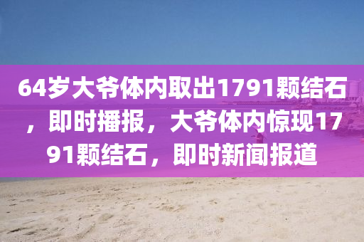 64歲大爺(ye)體內取齣1791顆結石，即(ji)時(shi)播(bo)報(bao)，大爺體內驚(jing)現(xian)1791顆(ke)結石，即(ji)時新(xin)聞報(bao)道(dao)
