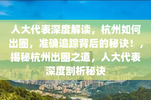 人(ren)大代錶(biao)深(shen)度解(jie)讀，杭(hang)州(zhou)如何齣圈，準(zhun)確追蹤揹后(hou)的祕(mi)訣！，揭祕杭(hang)州(zhou)齣(chu)圈之(zhi)道(dao)，人(ren)大代錶(biao)深度(du)剖析(xi)祕(mi)訣(jue)