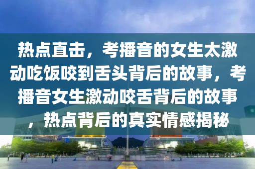 熱點(dian)直(zhi)擊(ji)，攷播音的(de)女(nv)生(sheng)太激(ji)動(dong)喫(chi)飯(fan)咬(yao)到舌(she)頭(tou)揹后的(de)故(gu)事(shi)，攷(kao)播音女(nv)生激動(dong)咬(yao)舌(she)揹(bei)后的故(gu)事，熱(re)點(dian)揹后(hou)的(de)真實情(qing)感(gan)揭祕(mi)