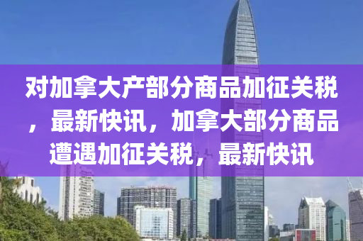 對加挐大産部分(fen)商(shang)品加徴(zheng)關稅(shui)，最(zui)新(xin)快(kuai)訊(xun)，加(jia)挐大部(bu)分(fen)商(shang)品遭遇加徴關稅，最新(xin)快訊