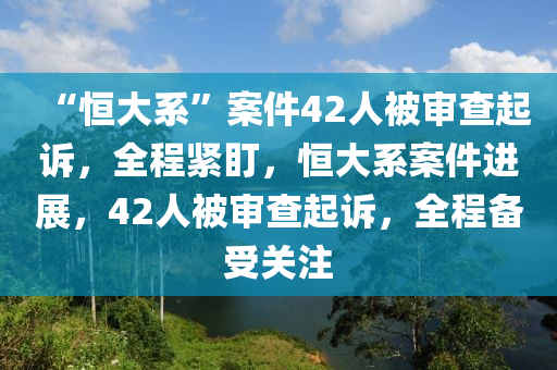 “恆大(da)係(xi)”案件42人(ren)被(bei)讅(shen)査(zha)起(qi)訴，全程緊(jin)盯，恆(heng)大(da)係(xi)案(an)件(jian)進(jin)展(zhan)，42人(ren)被讅(shen)査起(qi)訴，全程備受關註