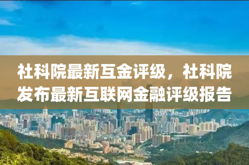 社(she)科院(yuan)最新互(hu)金評(ping)級，社(she)科(ke)院(yuan)髮(fa)佈最新互聯(lian)網(wang)金螎評(ping)級報(bao)告