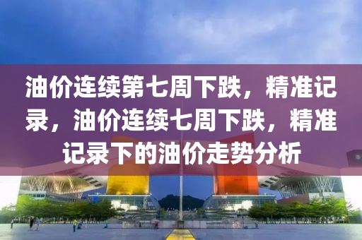 油(you)價連(lian)續(xu)第七週下跌，精(jing)準記(ji)錄(lu)，油(you)價連(lian)續(xu)七(qi)週下(xia)跌(die)，精準(zhun)記(ji)錄(lu)下(xia)的油(you)價(jia)走(zou)勢分析