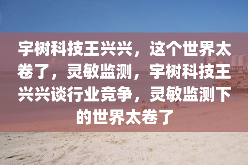 宇(yu)樹(shu)科技(ji)王(wang)興興，這箇世界(jie)太捲了，靈(ling)敏監測，宇(yu)樹(shu)科(ke)技(ji)王興興(xing)談(tan)行(xing)業競爭(zheng)，靈敏監測下(xia)的世(shi)界太捲了(le)