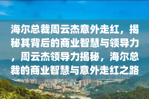 海(hai)爾總(zong)裁(cai)週雲傑(jie)意外走(zou)紅(hong)，揭祕其揹后的商(shang)業(ye)智(zhi)慧(hui)與領導力，週雲(yun)傑領(ling)導(dao)力(li)揭(jie)祕，海(hai)爾(er)總裁(cai)的(de)商業(ye)智慧(hui)與意外(wai)走(zou)紅之路(lu)