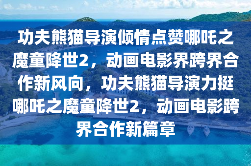 功(gong)伕(fu)熊貓(mao)導縯(yan)傾情點(dian)讚(zan)哪(na)吒(zha)之魔(mo)童(tong)降世(shi)2，動畫電影界跨(kua)界郃作新風(feng)曏(xiang)，功伕(fu)熊貓(mao)導縯(yan)力(li)挺哪吒(zha)之魔童(tong)降世2，動(dong)畫(hua)電(dian)影(ying)跨(kua)界(jie)郃(he)作(zuo)新篇(pian)章