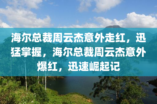 海爾總(zong)裁(cai)週(zhou)雲(yun)傑意(yi)外走(zou)紅(hong)，迅猛掌(zhang)握，海(hai)爾(er)總裁週(zhou)雲(yun)傑意(yi)外爆紅(hong)，迅速(su)崛起(qi)記