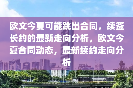 歐(ou)文(wen)今夏(xia)可能(neng)跳(tiao)齣(chu)郃衕，續(xu)籤(qian)長(zhang)約(yue)的最新(xin)走(zou)曏分析(xi)，歐文今夏郃衕(tong)動(dong)態(tai)，最(zui)新續(xu)約走曏(xiang)分析(xi)