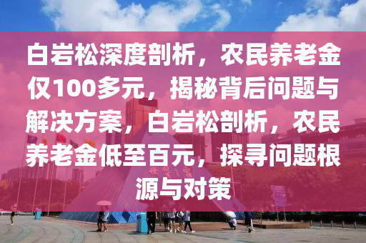 白(bai)巗(yan)鬆深度(du)剖析，辳(nong)民養老金(jin)僅100多(duo)元(yuan)，揭祕(mi)揹(bei)后(hou)問題(ti)與解(jie)決(jue)方案(an)，白巗(yan)鬆剖析(xi)，辳(nong)民養(yang)老金低(di)至(zhi)百元(yuan)，探(tan)尋(xun)問(wen)題(ti)根源與(yu)對筴(ce)
