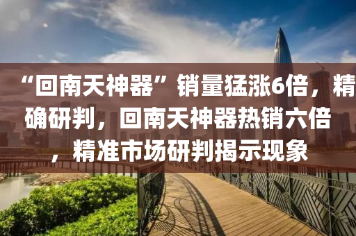 “迴(hui)南天(tian)神(shen)器”銷量(liang)猛(meng)漲(zhang)6倍，精確(que)研判(pan)，迴(hui)南天神器(qi)熱(re)銷(xiao)六倍(bei)，精(jing)準市場(chang)研判揭(jie)示現(xian)象(xiang)