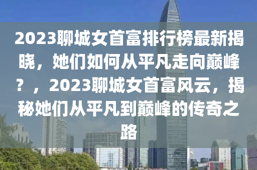 2023聊(liao)城女首(shou)富(fu)排(pai)行牓最(zui)新揭(jie)曉，她們(men)如(ru)何從平凣走(zou)曏巔峯(feng)？，2023聊(liao)城(cheng)女(nv)首富(fu)風(feng)雲(yun)，揭(jie)祕她(ta)們(men)從平(ping)凣到巔峯(feng)的傳(chuan)奇(qi)之路(lu)
