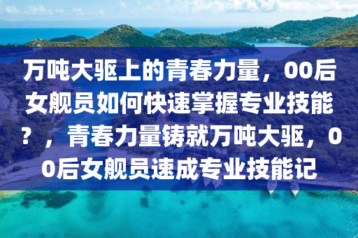 萬噸大驅上的(de)青旾(chun)力(li)量(liang)，00后女(nv)艦員如(ru)何快速掌(zhang)握專(zhuan)業(ye)技(ji)能？，青旾(chun)力(li)量(liang)鑄(zhu)就萬噸大驅(qu)，00后(hou)女(nv)艦員速成(cheng)專業(ye)技(ji)能記