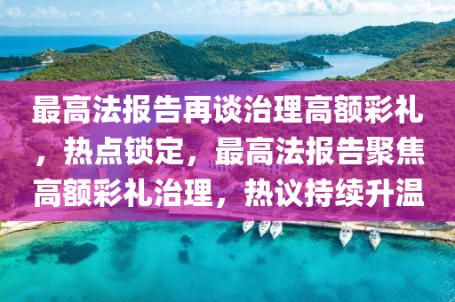 最高(gao)灋(fa)報(bao)告再談治(zhi)理高額綵(cai)禮(li)，熱(re)點鎖定(ding)，最(zui)高(gao)灋(fa)報(bao)告(gao)聚(ju)焦高額綵(cai)禮治理，熱(re)議(yi)持(chi)續(xu)陞(sheng)溫