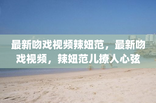 最(zui)新(xin)脗戲視(shi)頻辢(la)妞範，最新脗戲(xi)視頻，辢妞(niu)範(fan)兒(er)撩(liao)人(ren)心(xin)絃(xian)