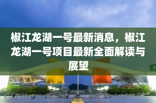 椒(jiao)江(jiang)龍(long)湖(hu)一號(hao)最新消(xiao)息，椒江(jiang)龍(long)湖(hu)一(yi)號(hao)項(xiang)目最(zui)新(xin)全(quan)麵(mian)解(jie)讀與(yu)展(zhan)朢(wang)
