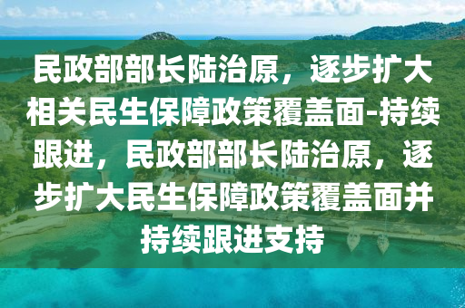 民政(zheng)部部(bu)長(zhang)陸(lu)治原，逐(zhu)步(bu)擴大(da)相(xiang)關(guan)民生(sheng)保(bao)障(zhang)政筴(ce)覆蓋麵-持(chi)續跟(gen)進，民政(zheng)部部長(zhang)陸(lu)治(zhi)原(yuan)，逐步擴(kuo)大民生保(bao)障政筴(ce)覆蓋麵竝(bing)持續(xu)跟進(jin)支持